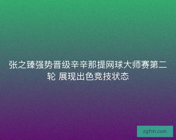 张之臻强势晋级辛辛那提网球大师赛第二轮 展现出色竞技状态