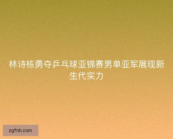 林诗栋勇夺乒乓球亚锦赛男单亚军展现新生代实力