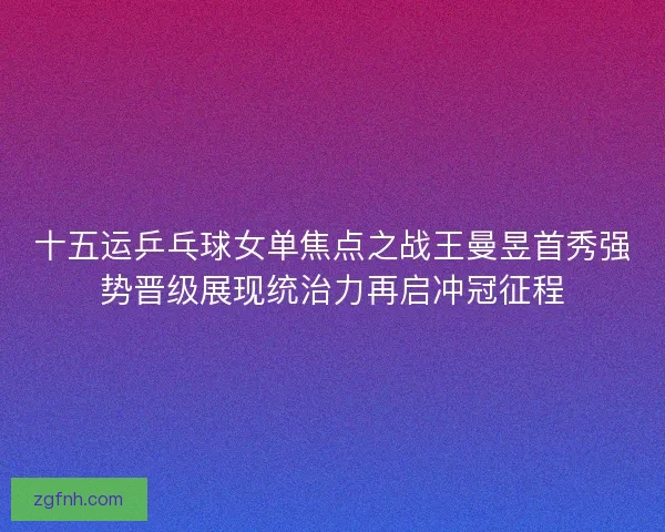十五运乒乓球女单焦点之战王曼昱首秀强势晋级展现统治力再启冲冠征程