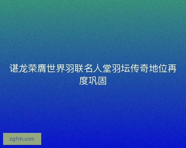 谌龙荣膺世界羽联名人堂羽坛传奇地位再度巩固
