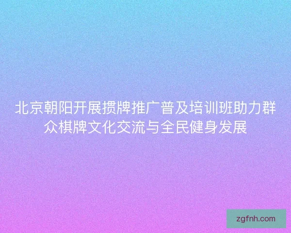 北京朝阳开展掼牌推广普及培训班助力群众棋牌文化交流与全民健身发展