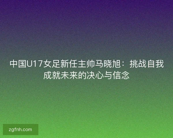 中国U17女足新任主帅马晓旭：挑战自我成就未来的决心与信念
