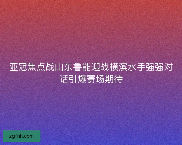 亚冠焦点战山东鲁能迎战横滨水手强强对话引爆赛场期待
